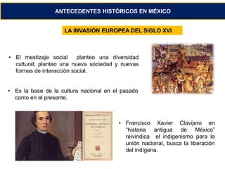 ANTECEDENTES HISTÓRICOS EN MÉXICO 
LA INVASIÓN EUROPEA DEL SIGLO XVI 
• El mestizaje social planteo una diversidad 
cultural; planteo una nueva sociedad y nuevas 
formas de interacción social. 
• Es la base de la cultura nacional en el pasado 
como en el presente. 
• Francisco Xavier Clavijero en 
“historia antigua de México” 
reivindica el indigenismo para la 
unión nacional, busca la liberación 
del indígena. 
 