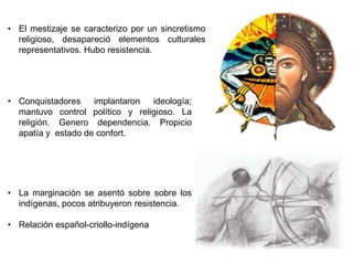 • El mestizaje se caracterizo por un sincretismo 
religioso, desapareció elementos culturales 
representativos. Hubo resistencia. 
• Conquistadores implantaron ideología; 
mantuvo control político y religioso. La 
religión. Genero dependencia. Propicio 
apatía y estado de confort. 
• La marginación se asentó sobre sobre los 
indígenas, pocos atribuyeron resistencia. 
• Relación español-criollo-indígena 
 