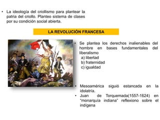 • La ideología del criollismo para plantear la 
patria del criollo. Planteo sistema de clases 
por su condición social abierta. 
LA REVOLUCIÓN FRANCESA 
• Se plantea los derechos inalienables del 
hombre en bases fundamentales del 
liberalismo 
a) libertad 
b) fraternidad 
c) igualdad 
• Mesoamérica siguió estancada en la 
idolatría. 
• Juan de Torquemada(1557-1624) en 
“monarquía indiana” reflexiono sobre el 
indígena 
 