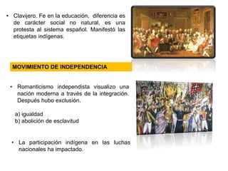 • Clavijero. Fe en la educación, diferencia es 
de carácter social no natural, es una 
protesta al sistema español. Manifestó las 
etiquetas indígenas. 
MOVIMIENTO DE INDEPENDENCIA 
• Romanticismo independista visualizo una 
nación moderna a través de la integración. 
Después hubo exclusión. 
a) igualdad 
b) abolición de esclavitud 
• La participación indígena en las luchas 
nacionales ha impactado. 
 