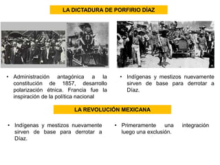 LA DICTADURA DE PORFIRIO DÍAZ 
• Administración antagónica a la 
constitución de 1857, desarrollo 
polarización étnica. Francia fue la 
inspiración de la política nacional 
• Indígenas y mestizos nuevamente 
sirven de base para derrotar a 
Díaz. 
LA REVOLUCIÓN MEXICANA 
• Indígenas y mestizos nuevamente 
sirven de base para derrotar a 
Díaz. 
• Primeramente una integración 
luego una exclusión. 
 