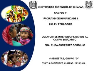 UNIVERSIDAD AUTÓNOMA DE CHIAPAS 
CAMPUS VI 
FACULTAD DE HUMANIDADES 
LIC. EN PEDAGOGÍA 
UC: APORTES INTERDISCIPLINARIOS AL 
CAMPO EDUCATIVO 
DRA. ELISA GUTIÉRREZ GORDILLO 
5 SEMESTRE, GRUPO “D” 
TUXTLA GUTIÉRREZ, CHIAPAS 23/10/2014 
 