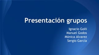 Presentación grupos 
Ignacio Goñi 
Manuel Godos 
Mónica Alvarez 
Sergio García 
 