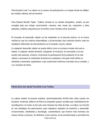 Página 10 de 17
Para Eusebio Leal: “La cultura es un suceso de participación y un espejo donde se reflejan
las virtudes internas del ser humano”.
Para Edward Burnett Taylor: “Cultura tomada en su sentido etnográfico, amplio, es ese
complejo total que incluye conocimiento, creencia, arte, moral, ley, costumbre y otras
aptitudes y hábitos adquiridos por el hombre como miembro de la sociedad”.
El concepto de desarrollo cultural se fue insertando en el discurso teórico, en la misma
medida en que los criterios desarrollistas y economicistas iban cediendo terreno ante los
resultados deficientes de esta tendencia en el contexto social y cultural.
La categoría desarrollo cultural se puede definir como un proceso a través del cual un
estado -o cualquier ámbito territorial, incluyendo el municipio, la comunidad y en una
escala más reducida, el barrio- incrementa la participación de la población en la vida
cultural y promueve la creatividad de todos los ciudadanos. De igual modo define su
identidad y diversidad, ajustándose a las condiciones históricas concretas de su contexto y
a un proyecto de futuro.
PROCESO DE ADAPTACIÓN CULTURAL
La cultura aceleró el proceso evolutivo aproximadamente 60.000 años atrás cuando los
humanos modernos salieron de África en pequeños grupos sociales que involuntariamente
reconfiguraron el mundo en tan solo unas decenas de miles de años. La cultura se convirtió
en una estrategia de supervivencia pues adaptaron aptitudes de transmitir y desarrollar
Conocimientos, habilidades y tecnología; características que hicieron más humanas las
nuevas tierras y recursos. En definitiva, el ser humano se ha acondicionado a casi todos los
 