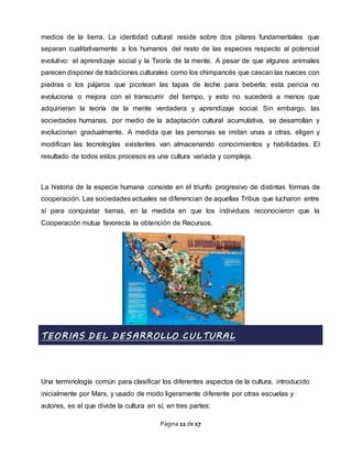 Página 11 de 17
medios de la tierra. La identidad cultural reside sobre dos pilares fundamentales que
separan cualitativamente a los humanos del resto de las especies respecto al potencial
evolutivo: el aprendizaje social y la Teoría de la mente. A pesar de que algunos animales
parecen disponer de tradiciones culturales como los chimpancés que cascan las nueces con
piedras o los pájaros que picotean las tapas de leche para beberla; esta pericia no
evoluciona o mejora con el transcurrir del tiempo, y esto no sucederá a menos que
adquirieran la teoría de la mente verdadera y aprendizaje social. Sin embargo, las
sociedades humanas, por medio de la adaptación cultural acumulativa, se desarrollan y
evolucionan gradualmente. A medida que las personas se imitan unas a otras, eligen y
modifican las tecnologías existentes van almacenando conocimientos y habilidades. El
resultado de todos estos procesos es una cultura variada y compleja.
La historia de la especie humana consiste en el triunfo progresivo de distintas formas de
cooperación. Las sociedades actuales se diferencian de aquellas Tribus que lucharon entre
sí para conquistar tierras, en la medida en que los individuos reconocieron que la
Cooperación mutua favorecía la obtención de Recursos.
TEORIAS DEL DESARROLLO CULTURAL
Una terminología común para clasificar los diferentes aspectos de la cultura, introducido
inicialmente por Marx, y usado de modo ligeramente diferente por otras escuelas y
autores, es el que divide la cultura en sí, en tres partes:
 