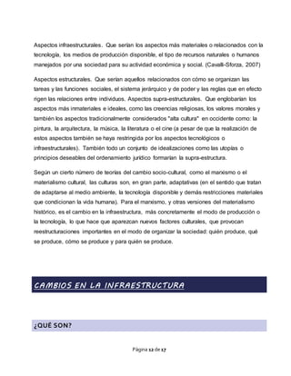 Página 12 de 17
Aspectos infraestructurales. Que serían los aspectos más materiales o relacionados con la
tecnología, los medios de producción disponible, el tipo de recursos naturales o humanos
manejados por una sociedad para su actividad económica y social. (Cavalli-Sforza, 2007)
Aspectos estructurales. Que serían aquellos relacionados con cómo se organizan las
tareas y las funciones sociales, el sistema jerárquico y de poder y las reglas que en efecto
rigen las relaciones entre individuos. Aspectos supra-estructurales. Que englobarían los
aspectos más inmateriales e ideales, como las creencias religiosas, los valores morales y
también los aspectos tradicionalmente considerados "alta cultura" en occidente como: la
pintura, la arquitectura, la música, la literatura o el cine (a pesar de que la realización de
estos aspectos también se haya restringida por los aspectos tecnológicos o
infraestructurales). También todo un conjunto de idealizaciones como las utopías o
principios deseables del ordenamiento jurídico formarían la supra-estructura.
Según un cierto número de teorías del cambio socio-cultural, como el marxismo o el
materialismo cultural, las culturas son, en gran parte, adaptativas (en el sentido que tratan
de adaptarse al medio ambiente, la tecnología disponible y demás restricciones materiales
que condicionan la vida humana). Para el marxismo, y otras versiones del materialismo
histórico, es el cambio en la infraestructura, más concretamente el modo de producción o
la tecnología, lo que hace que aparezcan nuevos factores culturales, que provocan
reestructuraciones importantes en el modo de organizar la sociedad: quién produce, qué
se produce, cómo se produce y para quién se produce.
CAMBIOS EN LA INFRAESTRUCTURA
¿QUÉ SON?
 