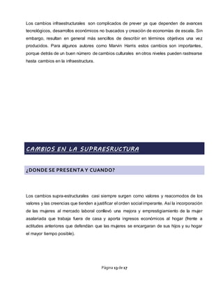 Página 13 de 17
Los cambios infraestructurales son complicados de prever ya que dependen de avances
tecnológicos, desarrollos económicos no buscados y creación de economías de escala. Sin
embargo, resultan en general más sencillos de describir en términos objetivos una vez
producidos. Para algunos autores como Marvin Harris estos cambios son importantes,
porque detrás de un buen número de cambios culturales en otros niveles pueden rastrearse
hasta cambios en la infraestructura.
CAMBIOS EN LA SUPRAESRUCTURA
¿DONDE SE PRESENTA Y CUANDO?
Los cambios supra-estructurales casi siempre surgen como valores y reacomodos de los
valores y las creencias que tienden a justificar el orden social imperante. Así la incorporación
de las mujeres al mercado laboral conllevó una mejora y emprestigiamiento de la mujer
asalariada que trabaja fuera de casa y aporta ingresos económicos al hogar (frente a
actitudes anteriores que defendían que las mujeres se encargaran de sus hijos y su hogar
el mayor tiempo posible).
 