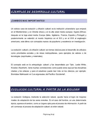 Página 14 de 17
EJEMPLOS DE DESARROLLO CULTURAL
¡CAMBIOS MAS IMPORTANTES!
Un exitoso caso de evolución y difusión cultural es la institución universitaria que empezó
en el Mediterráneo y en Oriente (Asia) y en la alta edad media europea: Egipto (África);
después en la baja edad media: Europa (Italia, Inglaterra, Francia, España y Portugal) y
posteriormente se extendió al mundo hispánico en el XVI y en el XVII al anglosajón
americano, este último con conceptos nuevos de populismo y excelencia en investigación.
La evolución cultural y la difusión cultural son temas básicos para el desarrollo de artículos
como prioridades sociales y de áreas metropolitanas, para ejemplos de valores o de
tecnologías (espirituales y materiales).
El concepto está en la antropología cultural y fue desarrollado por Tylor, Leslie White,
Kroeber, Kluckhohn, tiene muchas connotaciones como puede verse aquí por las disciplinas
citadas y los enlaces y para el estudioso puede leer más en los clásicos, por ejemplo:
Bronislaw Malinowski en 'Los argonautas del Pacífico Occidental'.
EVOLUCION CULTURAL A PARTIR DE LA BIOLOGIA
La evolución biológica, mediante la selección natural, apunta hacia el logro de mayores
niveles de adaptación de los seres vivientes. En el caso del hombre, en una determinada
época, aparece el cerebro, como un órgano apto para el proceso de información. A partir de
ahí comienza el proceso de adaptación cultural al orden natural.
 