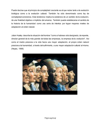 Página 15 de 17
Puede decirse que el principio de complejidad creciente es el que reúne tanto a la evolución
biológica como a la evolución cultural. También ha sido denominado como ley de
complejidad-conciencia. Esta tendencia implica la existencia de un sentido de la evolución,
de una finalidad objetiva e implícita del universo. También puede establecerse el sentido de
la historia de la humanidad como una serie de intentos por lograr mayores niveles de
adaptación al orden natural.
Julian Huxley describe la situación del hombre "como si hubiese sido designado, de repente,
director general de la más grande de todas las empresas, la empresa de la evolución". Así
como el medio presiona a la vida hacia una mayor adaptación, el propio orden natural
presiona a la humanidad, a través del sufrimiento, a una mayor adaptación cultural al mismo.
(Heyes, 1998)
 