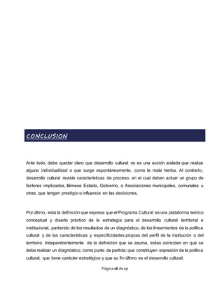 Página 16 de 17
CONCLUSION
Ante todo, debe quedar claro que desarrollo cultural no es una acción aislada que realiza
alguna individualidad o que surge espontáneamente, como la mala hierba. Al contrario,
desarrollo cultural reviste características de proceso, en el cual deben actuar un grupo de
factores implicados, llámese Estado, Gobierno, o Asociaciones municipales, comunales u
otras, que tengan prestigio o influencia en las decisiones.
Por último, está la definición que expresa que el Programa Cultural es una plataforma teórico
conceptual y diseño práctico de la estrategia para el desarrollo cultural territorial e
institucional, partiendo de los resultados de un diagnóstico, de los lineamientos de la política
cultural y de las características y especificidades propias del perfil de la institución o del
territorio. Independientemente de la definición que se asuma, todas coinciden en que se
debe realizar un diagnóstico, como punto de partida; que constituyen expresión de la política
cultural; que tiene carácter estratégico y que su fin último es el desarrollo cultural.
 