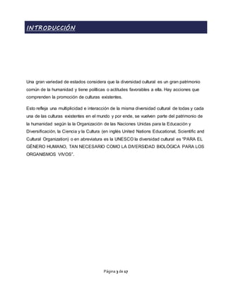 Página 3 de 17
INTRODUCCIÓN
Una gran variedad de estados considera que la diversidad cultural es un gran patrimonio
común de la humanidad y tiene políticas o actitudes favorables a ella. Hay acciones que
comprenden la promoción de culturas existentes.
Esto refleja una multiplicidad e interacción de la misma diversidad cultural de todas y cada
una de las culturas existentes en el mundo y por ende, se vuelven parte del patrimonio de
la humanidad según la la Organización de las Naciones Unidas para la Educación y
Diversificación, la Ciencia y la Cultura (en inglés United Nations Educational, Scientific and
Cultural Organization) o en abreviatura es la UNESCO la diversidad cultural es “PARA EL
GÉNERO HUMANO, TAN NECESARIO COMO LA DIVERSIDAD BIOLÓGICA PARA LOS
ORGANISMOS VIVOS”.
 