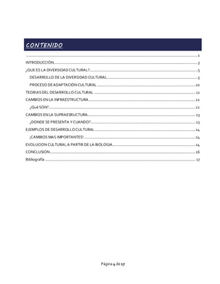 Página 4 de 17
CONTENIDO
...............................................................................................................................................................1
INTRODUCCIÓN.....................................................................................................................................3
¿QUE ES LA DIVERSIDADCULTURAL?....................................................................................................5
DESARROLLO DE LA DIVERSIDAD CULTURAL....................................................................................5
PROCESO DEADAPTACIÓN CULTURAL ...........................................................................................10
TEORIASDEL DESARROLLOCULTURAL ..............................................................................................11
CAMBIOS EN LA INFRAESTRUCTURA...................................................................................................12
¿Qué SON?........................................................................................................................................12
CAMBIOS EN LA SUPRAESRUCTURA....................................................................................................13
¿DONDE SE PRESENTA YCUANDO?.................................................................................................13
EJEMPLOS DE DESARROLLOCULTURAL .............................................................................................14
¡CAMBIOS MAS IMPORTANTES! .......................................................................................................14
EVOLUCION CULTURALA PARTIR DE LA BIOLOGIA.............................................................................14
CONCLUSION.......................................................................................................................................16
Bibliografía ........................................................................................................................................... 17
 