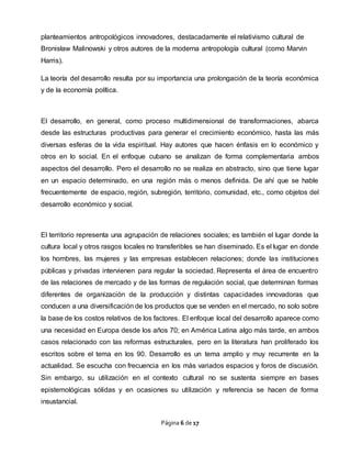 Página 6 de 17
planteamientos antropológicos innovadores, destacadamente el relativismo cultural de
Bronisław Malinowski y otros autores de la moderna antropología cultural (como Marvin
Harris).
La teoría del desarrollo resulta por su importancia una prolongación de la teoría económica
y de la economía política.
El desarrollo, en general, como proceso multidimensional de transformaciones, abarca
desde las estructuras productivas para generar el crecimiento económico, hasta las más
diversas esferas de la vida espiritual. Hay autores que hacen énfasis en lo económico y
otros en lo social. En el enfoque cubano se analizan de forma complementaria ambos
aspectos del desarrollo. Pero el desarrollo no se realiza en abstracto, sino que tiene lugar
en un espacio determinado, en una región más o menos definida. De ahí que se hable
frecuentemente de espacio, región, subregión, territorio, comunidad, etc., como objetos del
desarrollo económico y social.
El territorio representa una agrupación de relaciones sociales; es también el lugar donde la
cultura local y otros rasgos locales no transferibles se han diseminado. Es el lugar en donde
los hombres, las mujeres y las empresas establecen relaciones; donde las instituciones
públicas y privadas intervienen para regular la sociedad. Representa el área de encuentro
de las relaciones de mercado y de las formas de regulación social, que determinan formas
diferentes de organización de la producción y distintas capacidades innovadoras que
conducen a una diversificación de los productos que se venden en el mercado, no solo sobre
la base de los costos relativos de los factores. El enfoque local del desarrollo aparece como
una necesidad en Europa desde los años 70; en América Latina algo más tarde, en ambos
casos relacionado con las reformas estructurales, pero en la literatura han proliferado los
escritos sobre el tema en los 90. Desarrollo es un tema amplio y muy recurrente en la
actualidad. Se escucha con frecuencia en los más variados espacios y foros de discusión.
Sin embargo, su utilización en el contexto cultural no se sustenta siempre en bases
epistemológicas sólidas y en ocasiones su utilización y referencia se hacen de forma
insustancial.
 