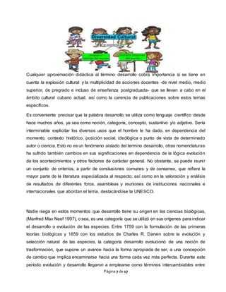 Página 7 de 17
Cualquier aproximación didáctica al término desarrollo cobra importancia si se tiene en
cuenta la explosión cultural y la multiplicidad de acciones docentes -de nivel medio, medio
superior, de pregrado e incluso de enseñanza postgraduada- que se llevan a cabo en el
ámbito cultural cubano actual, así como la carencia de publicaciones sobre estos temas
específicos.
Es conveniente precisar que la palabra desarrollo se utiliza como lenguaje científico desde
hace muchos años, ya sea como noción, categoría, concepto, sustantivo y/o adjetivo. Sería
interminable explicitar los diversos usos que el hombre le ha dado, en dependencia del
momento, contexto histórico, posición social, ideológica o punto de vista de determinado
autor o ciencia. Esto no es un fenómeno aislado del termino desarrollo, otras nomenclaturas
ha sufrido también cambios en sus significaciones en dependencia de la lógica evolución
de los acontecimientos y otros factores de carácter general. No obstante, se puede reunir
un conjunto de criterios, a partir de conclusiones comunes y de consenso, que refiere la
mayor parte de la literatura especializada al respecto; así como en la valoración y análisis
de resultados de diferentes foros, asambleas y reuniones de instituciones nacionales e
internacionales que abordan el tema, destacándose la UNESCO.
Nadie niega en estos momentos que desarrollo tiene su origen en las ciencias biológicas,
(Manfred Max Neef 1997), o sea, es una categoría que se utilizó en sus orígenes para indicar
el desarrollo o evolución de las especies. Entre 1759 con la formulación de las primeras
teorías biológicas y 1859 con los estudios de Charles R. Darwin sobre la evolución y
selección natural de las especies, la categoría desarrollo evolucionó de una noción de
trasformación, que supone un avance hacia la forma apropiada de ser, a una concepción
de cambio que implica encaminarse hacia una forma cada vez más perfecta. Durante este
período evolución y desarrollo llegaron a emplearse como términos intercambiables entre
 