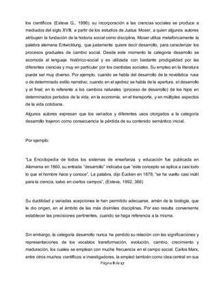 Página 8 de 17
los científicos (Esteva G., 1996). su incorporación a las ciencias sociales se produce a
mediados del siglo XVIII, a partir de los estudios de Justus Moser, a quien algunos autores
atribuyen la fundación de la historia social como disciplina. Moser utiliza metafóricamente la
palabra alemana Entwicklung, que justamente quiere decir desarrollo, para caracterizar los
procesos graduales de cambio social. Desde este momento la categoría desarrollo se
acomoda al lenguaje histórico-social y es utilizada con bastante prodigalidad por las
diferentes ciencias y muy en particular por los cientistas sociales. Su empleo en la literatura
puede ser muy diverso. Por ejemplo, cuando se habla del desarrollo de la novelística rusa
o de determinado estilo narrativo; cuando en el ajedrez se habla de la apertura, el desarrollo
y el final; en lo referente a los cambios naturales (proceso de desarrollo) de los hijos en
determinados períodos de la vida; en la economía; en el transporte, y en múltiples aspectos
de la vida cotidiana.
Algunos autores expresan que los variados y diferentes usos otorgados a la categoría
desarrollo trajeron como consecuencia la pérdida de su contenido semántico inicial.
Por ejemplo:
“La Enciclopedia de todos los sistemas de enseñanza y educación fue publicada en
Alemania en 1860. su entrada “desarrollo” indicaba que “este concepto se aplica a casi todo
lo que el hombre hace y conoce”. La palabra, dijo Eucken en 1878, “se ha vuelto casi inútil
para la ciencia, salvo en ciertos campos”. (Esteva, 1992, 366)
Su ductilidad y variadas acepciones le han permitido adecuarse, amén de la biología, que
le dio origen, en el ámbito de las más disímiles disciplinas. Por eso resulta conveniente
establecer las precisiones pertinentes, cuando se haga referencia a la misma.
Sin embargo, la categoría desarrollo nunca ha perdido su relación con las significaciones y
representaciones de los vocablos transformación, evolución, cambio, crecimiento y
maduración, los cuales se emplean con mucha frecuencia en el campo social. Carlos Marx,
entre otros muchos científicos e investigadores, la empleó también como idea central en sus
 