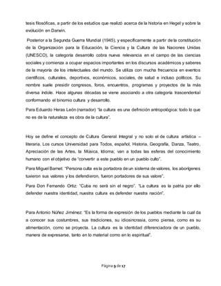 Página 9 de 17
tesis filosóficas, a partir de los estudios que realizó acerca de la historia en Hegel y sobre la
evolución en Darwin.
Posterior a la Segunda Guerra Mundial (1945), y específicamente a partir de la constitución
de la Organización para la Educación, la Ciencia y la Cultura de las Naciones Unidas
(UNESCO), la categoría desarrollo cobra nueva relevancia en el campo de las ciencias
sociales y comienza a ocupar espacios importantes en los discursos académicos y saberes
de la mayoría de los intelectuales del mundo. Se utiliza con mucha frecuencia en eventos
científicos, culturales, deportivos, económicos, sociales, de salud e incluso políticos. Su
nombre suele presidir congresos, foros, encuentros, programas y proyectos de la más
diversa índole. Hace algunas décadas se viene asociando a otra categoría trascendental
conformando el binomio cultura y desarrollo.
Para Eduardo Heras León (narrador) “la cultura es una definición antropológica: todo lo que
no es de la naturaleza es obra de la cultura”.
Hoy se define el concepto de Cultura General Integral y no solo el de cultura artística –
literaria. Los cursos Universidad para Todos, español, Historia, Geografía, Danza, Teatro,
Apreciación de las Artes, la Música, Idioma; van a todas las esferas del conocimiento
humano con el objetivo de “convertir a este pueblo en un pueblo culto”.
Para Miguel Barnet: “Persona culta es la portadora de un sistema de valores, los aborígenes
tuvieron sus valores y los defendieron, fueron portadores de sus valore”.
Para Don Fernando Ortiz: “Cuba no será sin el negro”. “La cultura es la patria por ello
defender nuestra identidad, nuestra cultura es defender nuestra nación”.
Para Antonio Núñez Jiménez: “Es la forma de expresión de los pueblos mediante la cual da
a conocer sus costumbres, sus tradiciones, su idiosincrasia, como piensa, como es su
alimentación, como se proyecta. La cultura es la identidad diferenciadora de un pueblo,
manera de expresarse, tanto en lo material como en lo espiritual”.
 
