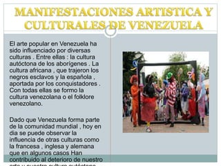 El arte popular en Venezuela ha
sido influenciado por diversas
culturas . Entre ellas : la cultura
autóctona de los aborígenes . La
cultura africana , que trajeron los
negros esclavos y la española ,
aportada por los conquistadores .
Con todas ellas se formo la
cultura venezolana o el folklore
venezolano.
Dado que Venezuela forma parte
de la comunidad mundial , hoy en
dia se puede observar la
influencia de otras culturas como
la francesa , inglesa y alemana
que en algunos casos Han
contribuido al deterioro de nuestro
 