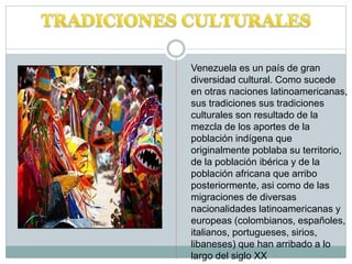 Venezuela es un país de gran
diversidad cultural. Como sucede
en otras naciones latinoamericanas,
sus tradiciones sus tradiciones
culturales son resultado de la
mezcla de los aportes de la
población indígena que
originalmente poblaba su territorio,
de la población ibérica y de la
población africana que arribo
posteriormente, asi como de las
migraciones de diversas
nacionalidades latinoamericanas y
europeas (colombianos, españoles,
italianos, portugueses, sirios,
libaneses) que han arribado a lo
largo del siglo XX
 