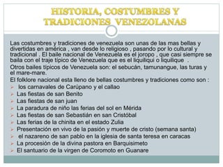 Las costumbres y tradiciones de venezuela son unas de las mas bellas y
divertidas en américa , van desde lo religioso , pasando por lo cultural y
tradicional . El baile nacional de Venezuela es el joropo , que casi siempre se
baila con el traje típico de Venezuela que es el liquiliqui o liquilique .
Otros bailes típicos de Venezuela son: el sebucán, tamunangue, las turas y
el mare-mare.
El folklore nacional esta lleno de bellas costumbres y tradiciones como son :
 los carnavales de Carúpano y el callao
 Las fiestas de san Benito
 Las fiestas de san juan
 La paradura de niño las ferias del sol en Mérida
 Las fiestas de san Sebastián en san Cristóbal
 Las ferias de la chinita en el estado Zulia
 Presentación en vivo de la pasión y muerte de cristo (semana santa)
 el nazareno de san pablo en la iglesia de santa teresa en caracas
 La procesión de la divina pastora en Barquisimeto
 El santuario de la virgen de Coromoto en Guanare
 