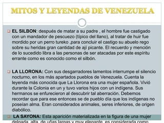  EL SILBON: después de matar a su padre , el hombre fue castigado
con un mandador de pescuezo (típico del llano), al tratar de huir fue
mordido por un perro tureko ,para concluir el castigo su abuelo rego
sobre su heridas gran cantidad de ají picante. El recuerdo y mención
de lo sucedido libra a las personas de ser atacadas por este espíritu
errante como es conocido como el silbón.
 LA LLORONA: Con sus desgarradores lamentos interrumpe el silencio
nocturno, en los más apartados pueblos de Venezuela. Cuenta la
leyenda más conocida que La Llorona era una mujer española. Vivió
durante la Colonia en un y tuvo varios hijos con un indígena. Sus
hermanos se enfurecieron al descubrir tal aberración. Debemos
recordar que para ese entonces se de pueblo día que los indígenas no
poseían alma. Eran considerados animales, seres inferiores, de origen
diabólico.
 LA SAYONA: Esta aparición materializada en la figura de una mujer
 