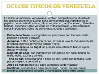 La dulcería tradicional venezolana, también compartida con el resto de
las cocinas de América Latina, tiene como principales ingredientes el
papelón de la caña de azúcar, el cacao, el coco, la piña, el ron, diferentes
harinas, especies y gran variedad de frutas tropicales, y también frutos
secos importados, como las almendras, nueces y avellanas.
 Dulce de lechosa: sus ingredientes principales son lechosa verde,
papelón o azúcar y clavos.
 Acemitas. Están hechas con harina, azúcar, huevo, leche, mantequilla,
levadura, esencia de vainilla, canela y anís.
 Dulce de cabello de ángel: se prepara con calabaza blanca o piña,
azúcar y vainilla.
 Majarete de coco: sus ingredientes principales son coco, harina de
maíz, leche, azúcar y canela.
 Torta de pan: deliciosa torta a base de pan, leche condensada, uvas
pasas y esencia de vainilla.
 Jalea de mango: hecha a base de mango verde y azúcar.
 Catalinas: preparadas a base de papelón, harina, canela, clavos,
jengibre, bicarbonato de sodio y mantequilla. Entre otros dulces.
 
