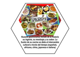 Nuestra gastronomía heredó de la historia
su ingenio, su mestizaje y su sabor. La
fusión de su cocina se debe al intercambio
cultural a través del tiempo (española,
africana, china, japonesa e italiana)
 