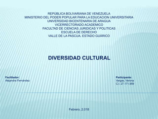 REPÚBLICA BOLIVARIANA DE VENEZUELA
MINISTERIO DEL PODER POPULAR PARA LA EDUCACION UNIVERSITARIA
UNIVERSIDAD BICENTENARIA DE ARAGUA
VICERRECTORADO ACADEMICO
FACULTAD DE CIENCIAS JURIDICAS Y POLITICAS
ESCUELA DE DERECHO
VALLE DE LA PASCUA. ESTADO GUÁRICO
DIVERSIDAD CULTURAL
Facilitador: Participante:
Alejandra Fernández Vargas, Verona
C.I. 27.171.959
Febrero, 2.018
 