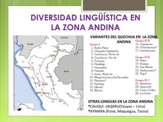 DIVERSIDAD LINGÜÍSTICA EN
LA ZONA ANDINA
VARIANTES DEL QUECHUA EN LA ZONA
ANDINA

OTRAS LENGUAS EN LA ZONA ANDINA
CAUQUI -JAQARU(Yauyos – Lima)
AYMARA (Puno, Moquegua, Tacna)

 