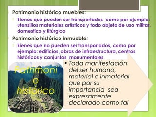 

Patrimonio histórico muebles:




Bienes que pueden ser transportados como por ejemplo:
utensilios materiales artísticos y todo objeto de uso militar,
domestico y litúrgico

Patrimonio histórico inmueble:


Bienes que no pueden ser transportados, como por
ejemplo: edificios ,obras de infraestructura, centros
históricos y conjuntos monumentales

Patrimoni
o
histórico

• Toda manifestación
del ser humano,
material o inmaterial
que por su
importancia sea
expresamente
declarado como tal

 