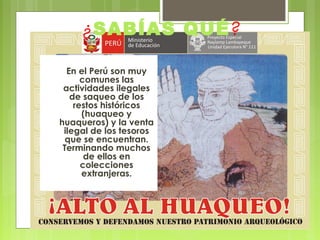 ¿SABÍAS QUÉ?
En el Perú son muy
comunes las
actividades ilegales
de saqueo de los
restos históricos
(huaqueo y
huaqueros) y la venta
ilegal de los tesoros
que se encuentran.
Terminando muchos
de ellos en
colecciones
extranjeras.

 
