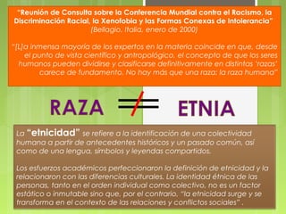 “Reunión de Consulta sobre la Conferencia Mundial contra el Racismo, la
Discriminación Racial, la Xenofobia y las Formas Conexas de Intolerancia”
(Bellagio, Italia, enero de 2000)
“[L]a inmensa mayoría de los expertos en la materia coincide en que, desde
el punto de vista científico y antropológico, el concepto de que los seres
humanos pueden dividirse y clasificarse definitivamente en distintas ‘razas’
carece de fundamento. No hay más que una raza: la raza humana”

La “etnicidad” se refiere a la identificación de una colectividad
humana a partir de antecedentes históricos y un pasado común, así
como de una lengua, símbolos y leyendas compartidos.
Los esfuerzos académicos perfeccionaron la definición de etnicidad y la
relacionaron con las diferencias culturales. La identidad étnica de las
personas, tanto en el orden individual como colectivo, no es un factor
estático o inmutable sino que, por el contrario, “la etnicidad surge y se
transforma en el contexto de las relaciones y conflictos sociales” .

 