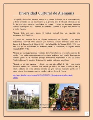2 
Diversidad Cultural de Alemania 
La República Federal de Alemania, situada en el corazón de Europa, es un país democrático 
y abierto al mundo con una rica tradición y un presente lleno de vitalidad. Alemania es una 
de las principales potencias económicas del mundo y ofrece un innovador panorama 
científico-tecnológico. Con 82 millones de habitantes Alemania es el país más poblado de 
la Unión Europea. 
Alemania limita con nueve países. El territorio nacional tiene una superficie total 
aproximada de 357.000 km². 
El camino de Alemania hacia un régimen democrático de libertades y un sistema 
parlamentario funcional estuvo marcado por numerosas rupturas históricas, entre ellas el 
fracaso de la Revolución de Marzo (1848) y de la República de Weimar (1919-1933), pero 
ante todo por las convulsiones del nacionalsocialismo, el Holocausto y la Segunda Guerra 
Mundial (1933-1945). 
Alemania es la principal potencia económica de la Unión Europea y la cuarta economía del 
mundo. Como nación exportadora ocupa la segunda posición a nivel mundial. Las empresas 
alemanas gozan de un excelente prestigio internacional. Representan el sello de calidad 
“Made in Germany”, sinónimo de innovación, calidad y adelanto tecnológico. 
Alemania es un país moderno y abierto con una alta calidad de vida y una notable 
diversidad multinacional. Alemania tiene mucho que ofrecer en punto a modo de vida y 
cultura cotidiana: La cocina alemana presenta una gran variedad regional y cuenta con el 
mayor número de restaurantes de tres estrellas, solo por detrás de Francia. 
http://www.listindiario.com/ventana/2013/6/22/281751/Alemania-apuesta-adiversidad-cultural 
Gastronomía. 
La gastronomía de Alemania es uno de los principales distintivos de la cultura de este país 
en el resto del mundo, destacando por su variedad y exquisitez de preparados con sus 
 