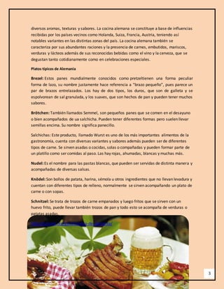 3 
diversos aromas, texturas y sabores. La cocina alemana se constituye a base de influencias 
recibidas por los países vecinos como Holanda, Suiza, Francia, Austria, teniendo así 
notables variantes en las distintas zonas del país. La cocina alemana también se 
caracteriza por sus abundantes raciones y la presencia de carnes, embutidos, mariscos, 
verduras y lácteos además de sus reconocidas bebidas como el vino y la cerveza, que se 
degustan tanto cotidianamente como en celebraciones especiales. 
Platos típicos de Alemania 
Brezel: Estos panes mundialmente conocidos como pretzeltienen una forma peculiar 
forma de lazo, su nombre justamente hace referencia a “brazo pequeño”, pues parece un 
par de brazos entrelazados. Los hay de dos tipos, los duros, que son de galleta y se 
espolvorean de sal granulada, y los suaves, que son hechos de pan y pueden tener muchos 
sabores. 
Brötchen: También llamados Semmel, son pequeños panes que se comen en el desayuno 
o bien acompañados de ua salchicha. Pueden tener diferentes formas pero suelen llevar 
semillas encima. Su nombre significa panecillo. 
Salchichas: Este producto, llamado Wurst es uno de los más importantes alimentos de la 
gastronomía, cuenta con diversas variantes y sabores además pueden ser de diferentes 
tipos de carne. Se sirven asadas o cocidas, solas o compañadas y pueden formar parte de 
un platillo como ser comidas al paso. Las hay rojas, ahumadas, blancas y muchas más. 
Nudel: Es el nombre para las pastas blancas, que pueden ser servidas de distinta manera y 
acompañadas de diversas salsas. 
Knödel: Son bollos de patata, harina, sémola u otros ingredientes que no llevan levadura y 
cuentan con diferentes tipos de relleno, normalmente se sirven acompañando un plato de 
carne o con sopas. 
Schnitzel: Se trata de trozos de carne empanados y luego fritos que se sirven con un 
huevo frito, puede llevar también trozos de pan y todo esto se acompaña de verduras o 
patatas asadas. 
http://turismo.org/gastronomia-de-alemania/ 
 