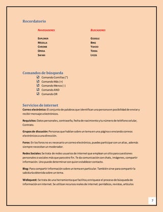 7 
Recordatorio 
NAVEGADORES BUSCADORES 
EXPLORER GOOGLE 
MOZILLA BING 
CHROME YAHOO 
OPERA TERRA 
SAFARI LYCOS 
Comandos de búsqueda 
Comando Comillas (“) 
Comando Más (+) 
Comando Menos (-) 
Comando AND 
Comando OR 
Servicios de internet 
Correo electrónico: El conjunto de palabras que identifican una persona en posibilidad de enviar y 
recibir mensajes electrónicos. 
Requisitos: Datos personales, contraseña, fecha de nacimiento y tu número de teléfono celular, 
Contrato. 
Grupos de discusión: Personas que hablan sobre un tema en una página o enviando correos 
electrónicos a una dirección. 
Foros: En los foros no es necesario un correo electrónico, puedes participar con un alias , además 
siempre necesitan un moderador. 
Redes Sociales: Se trata de redes usuarios de internet que emplean un sitio para cuestiones 
personales o sociales más que para otro fin. Te da comunicación con chats, imágenes, compartir 
información. Uno puede determinar con quien establecer contacto. 
Blog: Para compartir información sobre un tema en particular. También sirve para compartir la 
sabiduría obtenida sobre un tema. 
Webquest: Se trata de una herramienta que facilita y enriquece el proceso de búsqueda de 
información en internet. Se utilizan recursos reales de internet: periódicos, revistas, artículos 
 