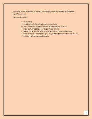 8 
científicos. Tienen la intención de ayudar a las personas que las utilizan mediante subtareas 
específicas guiadas. 
Está estructurada por: 
 Inicio: Título. 
 Introducción: Texto motivador para el estudiante. 
 Tarea: Se definen las actividades, los problemas y las respuestas. 
 Proceso: Descripción paso a paso para hacer la tarea. 
 Evaluación: Se describe la forma como se medirán los logros alcanzados. 
 Conclusión: Una síntesis de los aprendizajes obtenidos y comentarios adicionales. 
 Créditos y referencias: La bibliografía. 
