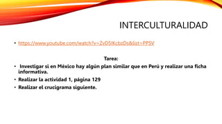 INTERCULTURALIDAD
• https://www.youtube.com/watch?v=ZvD5IKcbzDs&list=PPSV
Tarea:
• Investigar si en México hay algún plan similar que en Perú y realizar una ficha
informativa.
• Realizar la actividad 1, página 129
• Realizar el crucigrama siguiente.
 