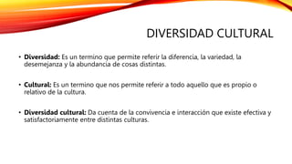 DIVERSIDAD CULTURAL
• Diversidad: Es un termino que permite referir la diferencia, la variedad, la
desemejanza y la abundancia de cosas distintas.
• Cultural: Es un termino que nos permite referir a todo aquello que es propio o
relativo de la cultura.
• Diversidad cultural: Da cuenta de la convivencia e interacción que existe efectiva y
satisfactoriamente entre distintas culturas.
 