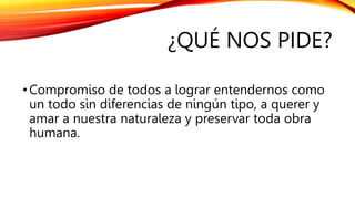 ¿QUÉ NOS PIDE?
•Compromiso de todos a lograr entendernos como
un todo sin diferencias de ningún tipo, a querer y
amar a nuestra naturaleza y preservar toda obra
humana.
 