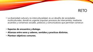 RETO
• La diversidad cultural y la interculturalidad, es un desafío de sociedades
multiculturales, donde es urgente impulsar procesos de intercambio, mediante
acuerdos y consensos sociales, políticos y comunicativos que permitan construir:
• Espacios de encuentro y dialogo.
• Alianzas entre seres y saberes, sentidos y practicas distintas.
• Plantear objetivos comunes.
 