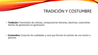 TRADICIÓN Y COSTUMBRE
• Tradición: Transmisión de noticias, composiciones literarias, doctrinas, costumbres
hechas de generación en generación.
• Costumbre: Conjunto de cualidades y usos que forman el carácter de una nación o
persona.
 
