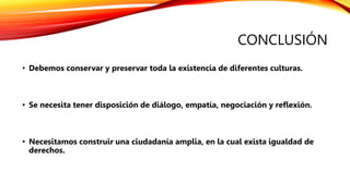 CONCLUSIÓN
• Debemos conservar y preservar toda la existencia de diferentes culturas.
• Se necesita tener disposición de diálogo, empatía, negociación y reflexión.
• Necesitamos construir una ciudadanía amplia, en la cual exista igualdad de
derechos.
 