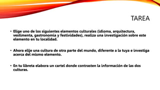 TAREA
• Elige uno de los siguientes elementos culturales (idioma, arquitectura,
vestimenta, gastronomía y festividades), realiza una investigación sobre este
elemento en tu localidad.
• Ahora elije una cultura de otra parte del mundo, diferente a la tuya e investiga
acerca del mismo elemento.
• En tu libreta elabora un cartel donde contrasten la información de las dos
culturas.
 
