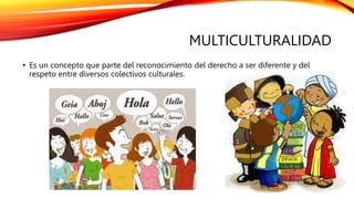 MULTICULTURALIDAD
• Es un concepto que parte del reconocimiento del derecho a ser diferente y del
respeto entre diversos colectivos culturales.
 