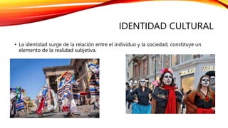 IDENTIDAD CULTURAL
• La identidad surge de la relación entre el individuo y la sociedad, constituye un
elemento de la realidad subjetiva.
 