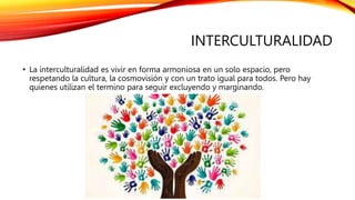 INTERCULTURALIDAD
• La interculturalidad es vivir en forma armoniosa en un solo espacio, pero
respetando la cultura, la cosmovisión y con un trato igual para todos. Pero hay
quienes utilizan el termino para seguir excluyendo y marginando.
 