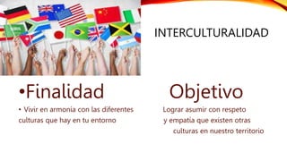 INTERCULTURALIDAD
•Finalidad Objetivo
• Vivir en armonía con las diferentes Lograr asumir con respeto
culturas que hay en tu entorno y empatía que existen otras
culturas en nuestro territorio
 