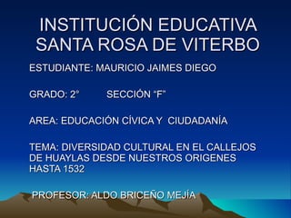 INSTITUCIÓN EDUCATIVA SANTA ROSA DE VITERBO ESTUDIANTE: MAURICIO JAIMES DIEGO GRADO: 2°  SECCIÓN “F” AREA: EDUCACIÓN CÍVICA Y  CIUDADANÍA TEMA: DIVERSIDAD CULTURAL EN EL CALLEJOS DE HUAYLAS DESDE NUESTROS ORIGENES HASTA 1532 PROFESOR: ALDO BRICEÑO MEJÍA 