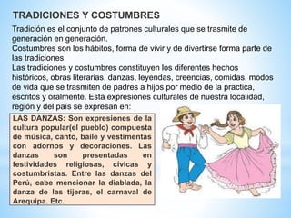 Tradición es el conjunto de patrones culturales que se trasmite de
generación en generación.
Costumbres son los hábitos, forma de vivir y de divertirse forma parte de
las tradiciones.
Las tradiciones y costumbres constituyen los diferentes hechos
históricos, obras literarias, danzas, leyendas, creencias, comidas, modos
de vida que se trasmiten de padres a hijos por medio de la practica,
escritos y oralmente. Esta expresiones culturales de nuestra localidad,
región y del país se expresan en:
TRADICIONES Y COSTUMBRES
LAS DANZAS: Son expresiones de la
cultura popular(el pueblo) compuesta
de música, canto, baile y vestimentas
con adornos y decoraciones. Las
danzas son presentadas en
festividades religiosas, cívicas y
costumbristas. Entre las danzas del
Perú, cabe mencionar la diablada, la
danza de las tijeras, el carnaval de
Arequipa. Etc.
 