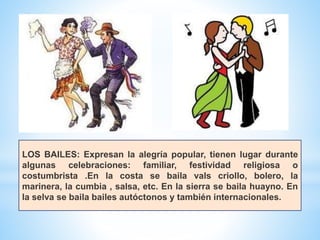 LOS BAILES: Expresan la alegría popular, tienen lugar durante
algunas celebraciones: familiar, festividad religiosa o
costumbrista .En la costa se baila vals criollo, bolero, la
marinera, la cumbia , salsa, etc. En la sierra se baila huayno. En
la selva se baila bailes autóctonos y también internacionales.
 