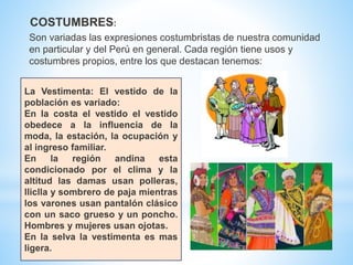 La Vestimenta: El vestido de la
población es variado:
En la costa el vestido el vestido
obedece a la influencia de la
moda, la estación, la ocupación y
al ingreso familiar.
En la región andina esta
condicionado por el clima y la
altitud las damas usan polleras,
lliclla y sombrero de paja mientras
los varones usan pantalón clásico
con un saco grueso y un poncho.
Hombres y mujeres usan ojotas.
En la selva la vestimenta es mas
ligera.
Son variadas las expresiones costumbristas de nuestra comunidad
en particular y del Perú en general. Cada región tiene usos y
costumbres propios, entre los que destacan tenemos:
COSTUMBRES:
 